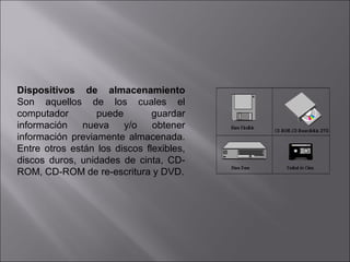 Dispositivos de almacenamiento
Son aquellos de los cuales el
computador
puede
guardar
información
nueva
y/o
obtener
información previamente almacenada.
Entre otros están los discos flexibles,
discos duros, unidades de cinta, CDROM, CD-ROM de re-escritura y DVD.

 