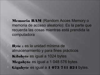 







Memoria RAM (Random Acces Memory o
memoria de acceso aleatorio): Es la parte que
recuerda las cosas mientras está prendida la
computadora
Byte : es la unidad mínima de
almacenamiento y para fines prácticos
Kilobyte es igual a 1024 bytes
Megabyte es igual a 1 048 576 bytes.
Gigabyte es igual a 1 073 741 824 bytes.

 