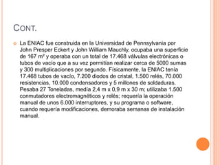 CONT. 
 La ENIAC fue construida en la Universidad de Pennsylvania por 
John Presper Eckert y John William Mauchly, ocupaba una superficie 
de 167 m² y operaba con un total de 17.468 válvulas electrónicas o 
tubos de vacío que a su vez permitían realizar cerca de 5000 sumas 
y 300 multiplicaciones por segundo. Físicamente, la ENIAC tenía 
17.468 tubos de vacío, 7.200 diodos de cristal, 1.500 relés, 70.000 
resistencias, 10.000 condensadores y 5 millones de soldaduras. 
Pesaba 27 Toneladas, medía 2,4 m x 0,9 m x 30 m; utilizaba 1.500 
conmutadores electromagnéticos y relés; requería la operación 
manual de unos 6.000 interruptores, y su programa o software, 
cuando requería modificaciones, demoraba semanas de instalación 
manual. 
 