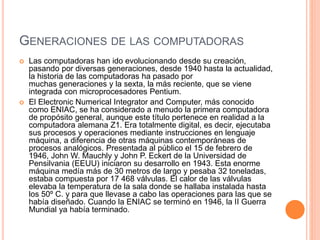 GENERACIONES DE LAS COMPUTADORAS 
 Las computadoras han ido evolucionando desde su creación, 
pasando por diversas generaciones, desde 1940 hasta la actualidad, 
la historia de las computadoras ha pasado por 
muchas generaciones y la sexta, la más reciente, que se viene 
integrada con microprocesadores Pentium. 
 El Electronic Numerical Integrator and Computer, más conocido 
como ENIAC, se ha considerado a menudo la primera computadora 
de propósito general, aunque este título pertenece en realidad a la 
computadora alemana Z1. Era totalmente digital, es decir, ejecutaba 
sus procesos y operaciones mediante instrucciones en lenguaje 
máquina, a diferencia de otras máquinas contemporáneas de 
procesos analógicos. Presentada al público el 15 de febrero de 
1946, John W. Mauchly y John P. Eckert de la Universidad de 
Pensilvania (EEUU) iniciaron su desarrollo en 1943. Esta enorme 
máquina medía más de 30 metros de largo y pesaba 32 toneladas, 
estaba compuesta por 17 468 válvulas. El calor de las válvulas 
elevaba la temperatura de la sala donde se hallaba instalada hasta 
los 50º C. y para que llevase a cabo las operaciones para las que se 
había diseñado. Cuando la ENIAC se terminó en 1946, la II Guerra 
Mundial ya había terminado. 
 