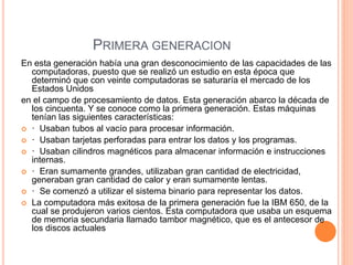 PRIMERA GENERACION 
En esta generación había una gran desconocimiento de las capacidades de las 
computadoras, puesto que se realizó un estudio en esta época que 
determinó que con veinte computadoras se saturaría el mercado de los 
Estados Unidos 
en el campo de procesamiento de datos. Esta generación abarco la década de 
los cincuenta. Y se conoce como la primera generación. Estas máquinas 
tenían las siguientes características: 
 · Usaban tubos al vacío para procesar información. 
 · Usaban tarjetas perforadas para entrar los datos y los programas. 
 · Usaban cilindros magnéticos para almacenar información e instrucciones 
internas. 
 · Eran sumamente grandes, utilizaban gran cantidad de electricidad, 
generaban gran cantidad de calor y eran sumamente lentas. 
 · Se comenzó a utilizar el sistema binario para representar los datos. 
 La computadora más exitosa de la primera generación fue la IBM 650, de la 
cual se produjeron varios cientos. Esta computadora que usaba un esquema 
de memoria secundaria llamado tambor magnético, que es el antecesor de 
los discos actuales 
 