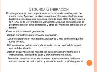 SEGUNDA GENERACIÓN 
En esta generación las computadoras se reducen de tamaño y son de 
menor costo. Aparecen muchas compañías y las computadoras eran 
bastante avanzadas para su época como la serie 5000 de Burroughs y 
la ATLAS de la Universidad de Manchester. Algunas computadoras se 
programaban con cinta perforadas y otras por medio de cableado en un 
tablero. 
Características de está generación: 
Usaban transistores para procesar información. 
Los transistores eran más rápidos, pequeños y más confiables que los 
tubos al vacío. 
200 transistores podían acomodarse en la misma cantidad de espacio 
que un tubo al vacío. 
Usaban pequeños anillos magnéticos para almacenar información e 
instrucciones. cantidad de calor y eran sumamente lentas. 
Se usaban en aplicaciones de sistemas de reservaciones de líneas 
aéreas, control del tráfico aéreo y simulaciones de propósito general. 
 