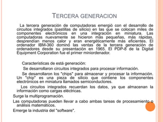 TERCERA GENERACION 
La tercera generación de computadoras emergió con el desarrollo de 
circuitos integrados (pastillas de silicio) en las que se colocan miles de 
componentes electrónicos en una integración en miniatura. Las 
computadoras nuevamente se hicieron más pequeñas, más rápidas, 
desprendían menos calor y eran energéticamente más eficientes. El 
ordenador IBM-360 dominó las ventas de la tercera generación de 
ordenadores desde su presentación en 1965. El PDP-8 de la Digital 
Equipment Corporation fue el primer miniordenador. 
Características de está generación: 
Se desarrollaron circuitos integrados para procesar información. 
Se desarrollaron los "chips" para almacenar y procesar la información. 
Un "chip" es una pieza de silicio que contiene los componentes 
electrónicos en miniatura llamados semiconductores. 
Los circuitos integrados recuerdan los datos, ya que almacenan la 
información como cargas eléctricas. 
Surge la multiprogramación. 
Las computadoras pueden llevar a cabo ambas tareas de procesamiento o 
análisis matemáticos. 
Emerge la industria del "software". 
 