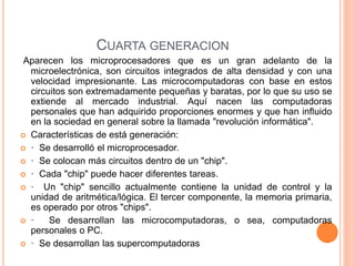 CUARTA GENERACION 
Aparecen los microprocesadores que es un gran adelanto de la 
microelectrónica, son circuitos integrados de alta densidad y con una 
velocidad impresionante. Las microcomputadoras con base en estos 
circuitos son extremadamente pequeñas y baratas, por lo que su uso se 
extiende al mercado industrial. Aquí nacen las computadoras 
personales que han adquirido proporciones enormes y que han influido 
en la sociedad en general sobre la llamada "revolución informática". 
 Características de está generación: 
 · Se desarrolló el microprocesador. 
 · Se colocan más circuitos dentro de un "chip". 
 · Cada "chip" puede hacer diferentes tareas. 
 · Un "chip" sencillo actualmente contiene la unidad de control y la 
unidad de aritmética/lógica. El tercer componente, la memoria primaria, 
es operado por otros "chips". 
 · Se desarrollan las microcomputadoras, o sea, computadoras 
personales o PC. 
 · Se desarrollan las supercomputadoras 
 