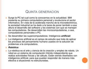 QUINTA GENERACION 
 Surge la PC tal cual como la conocemos en la actualidad. IBM 
presenta su primera computadora personal y revoluciona el sector 
informativo. En vista de la acelerada marcha de la microelectrónica, 
la sociedad industrial se ha dado a la tarea de poner también a esa 
altura el desarrollo del software y los sistemas con que se manejan 
las computadoras. Se desarrollan las microcomputadoras, o sea, 
computadoras personales o PC. 
 Se desarrollan las supercomputadoras. Inteligencia artíficial: 
 La inteligencia artificial es el campo de estudio que trata de aplicar 
los procesos del pensamiento humano usados en la solución de 
problemas a la computadora. 
 Robótica: 
 La robótica es el arte y ciencia de la creación y empleo de robots. Un 
robot es un sistema de computación híbrido independiente que 
realiza actividades físicas y de cálculo. Están siendo diseñados con 
inteligencia artificial, para que puedan responder de manera más 
efectiva a situaciones no estructuradas. 
 