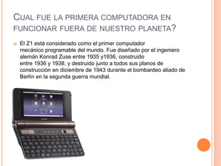 CUAL FUE LA PRIMERA COMPUTADORA EN 
FUNCIONAR FUERA DE NUESTRO PLANETA? 
 El Z1 está considerado como el primer computador 
mecánico programable del mundo. Fue diseñado por el ingeniero 
alemán Konrad Zuse entre 1935 y1936, construido 
entre 1936 y 1938, y destruido junto a todos sus planos de 
construcción en diciembre de 1943 durante el bombardeo aliado de 
Berlín en la segunda guerra mundial. 
 