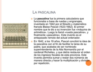 LA PASCALINA 
 La pascalina fue la primera calculadora que 
funcionaba a base de ruedas y engranajes, 
inventada en 1642 por el filósofo y matemático 
francés Blaise Pascal (1623-1662). El primer 
nombre que le dio a su invención fue «máquina de 
aritmética». Luego la llamó «rueda pascalina», y 
finalmente «pascalina». Este invento es el 
antepasado remoto del actual ordenador. 
 En 1642, a los 19 años, Pascal concibió la idea de 
la pascalina con el fin de facilitar la tarea de su 
padre, que acababa de ser nombrado 
superintendente de la Alta Normandía por el 
cardenal Richelieu, y que debía restaurar el orden 
de los ingresos fiscales de esta provincia. Este 
invento permitía sumar y restar dos números de 
manera directa y hacer la multiplicación y división 
por repetición. 
 