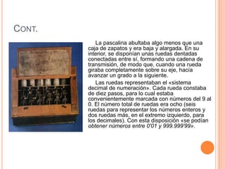 CONT. 
La pascalina abultaba algo menos que una 
caja de zapatos y era baja y alargada. En su 
interior, se disponían unas ruedas dentadas 
conectadas entre sí, formando una cadena de 
transmisión, de modo que, cuando una rueda 
giraba completamente sobre su eje, hacía 
avanzar un grado a la siguiente. 
Las ruedas representaban el «sistema 
decimal de numeración». Cada rueda constaba 
de diez pasos, para lo cual estaba 
convenientemente marcada con números del 9 al 
0. El número total de ruedas era ocho (seis 
ruedas para representar los números enteros y 
dos ruedas más, en el extremo izquierdo, para 
los decimales). Con esta disposición «se podían 
obtener números entre 0'01 y 999.999'99». 
 