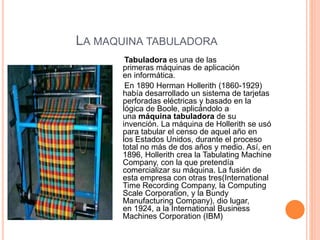 LA MAQUINA TABULADORA 
Tabuladora es una de las 
primeras máquinas de aplicación 
en informática. 
En 1890 Herman Hollerith (1860-1929) 
había desarrollado un sistema de tarjetas 
perforadas eléctricas y basado en la 
lógica de Boole, aplicándolo a 
una máquina tabuladora de su 
invención. La máquina de Hollerith se usó 
para tabular el censo de aquel año en 
los Estados Unidos, durante el proceso 
total no más de dos años y medio. Así, en 
1896, Hollerith crea la Tabulating Machine 
Company, con la que pretendía 
comercializar su máquina. La fusión de 
esta empresa con otras tres(International 
Time Recording Company, la Computing 
Scale Corporation, y la Bundy 
Manufacturing Company), dio lugar, 
en 1924, a la International Business 
Machines Corporation (IBM) 
 