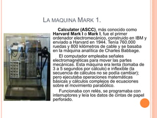 LA MAQUINA MARK 1. 
Calculator (ASCC), más conocido como 
Harvard Mark I o Mark I, fue el primer 
ordenador electromecánico, construido en IBM y 
enviado a Harvard en 1944. Tenía 760.000 
ruedas y 800 kilómetros de cable y se basaba 
en la máquina analítica de Charles Babbage. 
El computador empleaba señales 
electromagnéticas para mover las partes 
mecánicas. Esta máquina era lenta (tomaba de 
3 a 5 segundos por cálculo) e inflexible (la 
secuencia de cálculos no se podía cambiar); 
pero ejecutaba operaciones matemáticas 
básicas y cálculos complejos de ecuaciones 
sobre el movimiento parabólico. 
Funcionaba con relés, se programaba con 
interruptores y leía los datos de cintas de papel 
perforado. 
 