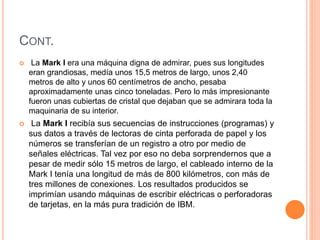 CONT. 
 La Mark I era una máquina digna de admirar, pues sus longitudes 
eran grandiosas, medía unos 15,5 metros de largo, unos 2,40 
metros de alto y unos 60 centímetros de ancho, pesaba 
aproximadamente unas cinco toneladas. Pero lo más impresionante 
fueron unas cubiertas de cristal que dejaban que se admirara toda la 
maquinaria de su interior. 
 La Mark I recibía sus secuencias de instrucciones (programas) y 
sus datos a través de lectoras de cinta perforada de papel y los 
números se transferían de un registro a otro por medio de 
señales eléctricas. Tal vez por eso no deba sorprendernos que a 
pesar de medir sólo 15 metros de largo, el cableado interno de la 
Mark I tenía una longitud de más de 800 kilómetros, con más de 
tres millones de conexiones. Los resultados producidos se 
imprimían usando máquinas de escribir eléctricas o perforadoras 
de tarjetas, en la más pura tradición de IBM. 
 