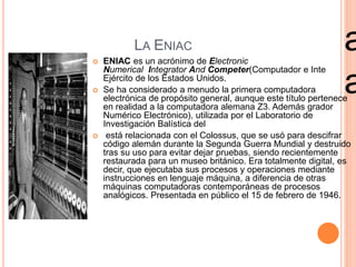 LA ENIAC 
 ENIAC es un acrónimo de Electronic 
Numerical Integrator And Competer(Computador e Inte 
Ejército de los Estados Unidos. 
 Se ha considerado a menudo la primera computadora 
alem 
ana 
electrónica de propósito general, aunque este título pertenece 
en realidad a la computadora alemana Z3. Además grador 
Numérico Electrónico), utilizada por el Laboratorio de 
Investigación Balística del 
 está relacionada con el Colossus, que se usó para descifrar 
código alemán durante la Segunda Guerra Mundial y destruido 
tras su uso para evitar dejar pruebas, siendo recientemente 
restaurada para un museo británico. Era totalmente digital, es 
decir, que ejecutaba sus procesos y operaciones mediante 
instrucciones en lenguaje máquina, a diferencia de otras 
máquinas computadoras contemporáneas de procesos 
analógicos. Presentada en público el 15 de febrero de 1946. 
 