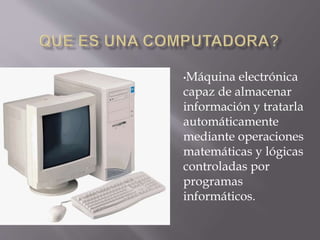 •Máquina electrónica
capaz de almacenar
información y tratarla
automáticamente
mediante operaciones
matemáticas y lógicas
controladas por
programas
informáticos.
 
