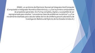 ENIAC, un acrónimo de Electronic Numerical IntegratorAnd Computer
(Computador e Integrador Numérico Electrónico),1 2 3 fue la primera computadora
de propósitos generales. EraTuring-completa, digital, y susceptible de ser
reprogramada para resolver “una extensa clase de problemas numéricos”.4 5 Fue
inicialmente diseñada para calcular tablas de tiro de artillería para el Laboratorio de
Investigación Balística del Ejército de los Estados Unidos.6 7
 