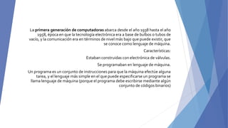 La primera generación de computadoras abarca desde el año 1938 hasta el año
1958, época en que la tecnología electrónica era a base de bulbos o tubos de
vacío, y la comunicación era en términos de nivel más bajo que puede existir, que
se conoce como lenguaje de máquina.
Características:
Estaban construidas con electrónica de válvulas.
Se programaban en lenguaje de máquina.
Un programa es un conjunto de instrucciones para que la máquina efectúe alguna
tarea, y el lenguaje más simple en el que puede especificarse un programa se
llama lenguaje de máquina (porque el programa debe escribirse mediante algún
conjunto de códigos binarios)
 