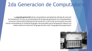 2da Generacion de Computadoras
La segunda generación de las computadoras reemplazó las válvulas de vacío por
los transistores. Por eso, las computadoras de la segunda generación son más pequeñas y
consumen menos electricidad que las de la anterior. La forma de comunicación con estas
nuevas computadoras es mediante lenguajes más avanzados que el lenguaje de máquina, los
cuales reciben el nombre de “lenguajes de alto nivel” o lenguajes de programación
 