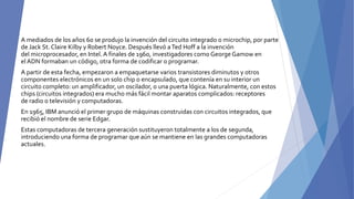 A mediados de los años 60 se produjo la invención del circuito integrado o microchip, por parte
de Jack St. Claire Kilby y Robert Noyce. Después llevó aTed Hoff a la invención
del microprocesador, en Intel.A finales de 1960, investigadores como George Gamow en
el ADN formaban un código, otra forma de codificar o programar.
A partir de esta fecha, empezaron a empaquetarse varios transistores diminutos y otros
componentes electrónicos en un solo chip o encapsulado, que contenía en su interior un
circuito completo: un amplificador, un oscilador, o una puerta lógica. Naturalmente, con estos
chips (circuitos integrados) era mucho más fácil montar aparatos complicados: receptores
de radio o televisión y computadoras.
En 1965, IBM anunció el primer grupo de máquinas construidas con circuitos integrados, que
recibió el nombre de serie Edgar.
Estas computadoras de tercera generación sustituyeron totalmente a los de segunda,
introduciendo una forma de programar que aún se mantiene en las grandes computadoras
actuales.
 