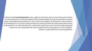 La denominada Cuarta Generación (1971 a 1981) es el producto de la microminiaturización de los
circuitos electrónicos. El tamaño reducido del microprocesador de chips hizo posible la creación
de las computadoras personales (PC). Hoy en día las tecnologías LSI (Integración a gran escala) y
VLSI (integración a muy gran escala) permiten que cientos de miles de componentes electrónicos
se almacenen en un chip. UsandoVLSI, un fabricante puede hacer que una computadora pequeña
rivalice con una computadora de la primera generación que ocupaba un cuarto completo.
Hicieron su gran debut las microcomputadoras.
 