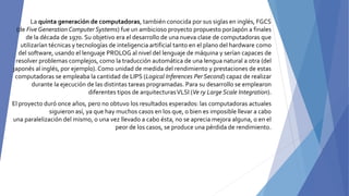 La quinta generación de computadoras, también conocida por sus siglas en inglés, FGCS
(de Five Generation Computer Systems) fue un ambicioso proyecto propuesto porJapón a finales
de la década de 1970. Su objetivo era el desarrollo de una nueva clase de computadoras que
utilizarían técnicas y tecnologías de inteligencia artificial tanto en el plano del hardware como
del software, usando el lenguaje PROLOG al nivel del lenguaje de máquina y serían capaces de
resolver problemas complejos, como la traducción automática de una lengua natural a otra (del
japonés al inglés, por ejemplo). Como unidad de medida del rendimiento y prestaciones de estas
computadoras se empleaba la cantidad de LIPS (Logical Inferences Per Second) capaz de realizar
durante la ejecución de las distintas tareas programadas. Para su desarrollo se emplearon
diferentes tipos de arquitecturasVLSI (Ve ry Large Scale Integration).
El proyecto duró once años, pero no obtuvo los resultados esperados: las computadoras actuales
siguieron así, ya que hay muchos casos en los que, o bien es imposible llevar a cabo
una paralelización del mismo, o una vez llevado a cabo ésta, no se aprecia mejora alguna, o en el
peor de los casos, se produce una pérdida de rendimiento.
 