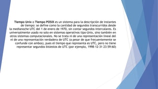 Tiempo Unix o Tiempo POSIX es un sistema para la descripción de instantes
de tiempo: se define como la cantidad de segundos transcurridos desde
la medianoche UTC del 1 de enero de 1970, sin contar segundos intercalares. Es
universalmente usado no solo en sistemas operativos tipo-Unix, sino también en
otros sistemas computacionales. No se trata ni de una representación lineal del
ni de una representación verdadera de UTC (a pesar de que frecuentemente se
confunde con ambos), pues el tiempo que representa es UTC, pero no tiene
representar segundos bisiestos de UTC (por ejemplo, 1998-12-31 23:59:60)
 