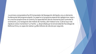 La primera computadora fue El Computador de Navegación del Apolo, era un elemento
fundamental del programa Apolo. Su papel en el programa espacial de 1969(primer viaje a
la Luna) fue proporcionar el control y la capacidad de cálculo necesarios para controlar la
orientación, y la navegación del módulo de mando y del módulo lunar. Cuál es la pc más
rápida en estos momentos? LaTianhe- 2, desarrollada por la Universidad deTecnología de
Defensa China, es capaz de realizar 33.860 billones de cálculos por segundo.
 