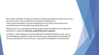 No lo tenían planeado. El sistema, de hecho, estaba proyectado para estar listo en 2015.
Pero los chinos no solo se adelantaron dos años en desarrollar su
nueva supercomputadora, sino que sobrepasaron a sus viejos contrincantes en la
competencia por el computador más rápido del mundo.
Mientras que una computadora ordinaria puede realizar alrededor de 100 millones de
cálculos en un segundo, ésta hace 33.860 billones por segundo.
LaTianhe-2, desarrollada por la Universidad deTecnología de Defensa china, que es
administrada por el gobierno, lideró la lista de las 500 computadoras más rápidas del
mundo, publicada dos veces al año por un grupo de investigadores internacionales.
 