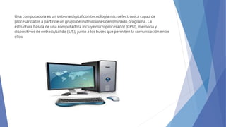 Una computadora es un sistema digital con tecnología microelectrónica capaz de
procesar datos a partir de un grupo de instrucciones denominado programa. La
estructura básica de una computadora incluye microprocesador (CPU), memoria y
dispositivos de entrada/salida (E/S), junto a los buses que permiten la comunicación entre
ellos
 