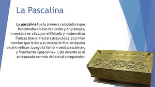 La Pascalina
La pascalina fue la primera calculadora que
funcionaba a base de ruedas y engranajes,
inventada en 1642 por el filósofo y matemático
francés Blasiel Pascal (1623-1662). El primer
nombre que le dio a su invención fue «máquina
de aritmética». Luego la llamó «rueda pascalina»,
y finalmente «pascalina». Este invento es el
antepasado remoto del actual computador.
 