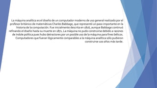 La máquina analítica es el diseño de un computador moderno de uso general realizado por el
profesor británico de matemáticas Charles Babbage, que representó un paso importante en la
historia de la computación. Fue inicialmente descrita en 1816, aunque Babbage continuó
refinando el diseño hasta su muerte en 1871. La máquina no pudo construirse debido a razones
de índole política pues hubo detractores por un posible uso de la máquina para fines bélicos.
Computadores que fueran lógicamente comparables a la máquina analítica sólo pudieron
construirse 100 años más tarde.
 