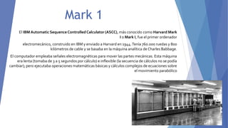 Mark 1
El IBM Automatic SequenceControlledCalculator (ASCC), más conocido como Harvard Mark
I o Mark I, fue el primer ordenador
electromecánico, construido en IBM y enviado a Harvard en 1944.Tenía 760.000 ruedas y 800
kilómetros de cable y se basaba en la máquina analítica de Charles Babbage.
El computador empleaba señales electromagnéticas para mover las partes mecánicas. Esta máquina
era lenta (tomaba de 3 a 5 segundos por cálculo) e inflexible (la secuencia de cálculos no se podía
cambiar); pero ejecutaba operaciones matemáticas básicas y cálculos complejos de ecuaciones sobre
el movimiento parabólico
 