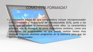 COMO ESTA FORMADA?
• La estructura básica de una computadora incluye microprocesador
(CPU), memoria y dispositivos de entrada/salida (E/S), junto a los
buses que permiten la comunicación entre ellos. La característica
principal que la distingue de otros dispositivos similares, como una
calculadora no programable, es que puede realizar tareas muy
diversas cargando distintos programas en la memoria para que los
ejecute el procesador.
 