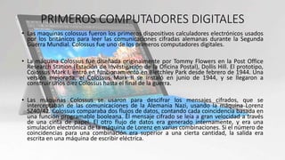 PRIMEROS COMPUTADORES DIGITALES
• Las maquinas colossus fueron los primeros dispositivos calculadores electrónicos usados
por los británicos para leer las comunicaciones cifradas alemanas durante la Segunda
Guerra Mundial. Colossus fue uno de los primeros computadores digitales.
• La máquina Colossus fue diseñada originalmente por Tommy Flowers en la Post Office
Research Station (Estación de Investigación de la Oficina Postal), Dollis Hill. El prototipo,
Colossus Mark I, entró en funcionamiento en Bletchley Park desde febrero de 1944. Una
versión mejorada, el Colossus Mark II se instaló en junio de 1944, y se llegaron a
construir unos diez Colossus hasta el final de la guerra.
• Las máquinas Colossus se usaron para descifrar los mensajes cifrados, que se
interceptaban de las comunicaciones de la Alemania Nazi, usando la máquina Lorenz
SZ40/42. Colossus comparaba dos flujos de datos, contando cada coincidencia basada en
una función programable booleana. El mensaje cifrado se leía a gran velocidad a través
de una cinta de papel. El otro flujo de datos era generado internamente, y era una
simulación electrónica de la máquina de Lorenz en varias combinaciones. Si el número de
coincidencias para una combinación era superior a una cierta cantidad, la salida era
escrita en una máquina de escribir eléctrica.
 