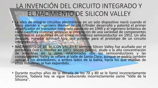 LA INVENCIÓN DEL CIRCUITO INTEGRADO Y
EL NACIMIENTO DE SILICON VALLEY
• La idea de integrar circuitos electrónicos en un solo dispositivo nació cuando el
físico alemán e ingeniero Werner Jacobi Erfinder desarrolló y patentó el primer
amplificador de transistor integrado conocido en 1949 y el ingeniero británico de
radio Geoffrey Dummer propuso la integración de una variedad de componentes
electrónicos estándares en un cristal monolítico semiconductor en 1952. Un año
después, Harwick Johnson hizo una patente para el prototipo de un circuito
integrado (CI).
• NACIMIENTO DE DE SILICON VALLEY:El término Silicon Valley fue acuñado por el
periodista Don C. Hoefler en 1971. Silicon (Silicio), alude a la alta concentración
de industrias en la zona, relacionadas con los semiconductores y las
computadoras; Valley se refiere al Valle de Santa Clara, aunque se podría también
aplicar a los alrededores, a ambos lados de la bahía, hacia los que muchas de
estas industrias se han expandido.
• Durante muchos años de la década de los 70 y 80 se le llamó incorrectamente
Silicone. Todavía hoy se sigue traduciendo incorrectamente como "Valle de la
Silicona".
 