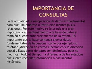 En la actualidad la recopilación de datos es fundamental
para que una empresa o institución mantenga sus
relaciones. Por este motivo se le brinda una gran
importancia al mantenimiento a la base de datos y
también al constante crecimiento de la misma. Es
importante que la base contenga ciertos datos
fundamentales de la persona, como por ejemplo su
teléfono ,dirección de correo electrónico y la direccion
postal . Estas bases de datos son dinámicas, pues se
modifican todo el tiempo , a diferencia de las estáticas
que suelen recopilar información o documentos
históricos.
 