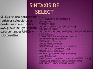 SELECT se usa para recibir
registros seleccionados
desde una o más tablas.
MySQL 5.0 incluye soporte
para comandos UNION y
subconsultas
SELECT
[ALL | DISTINCT | DISTINCTROW ]
[HIGH_PRIORITY]
[STRAIGHT_JOIN]
[SQL_SMALL_RESULT] [SQL_BIG_RESULT]
[SQL_BUFFER_RESULT]
[SQL_CACHE | SQL_NO_CACHE] [SQL_CALC_FOUND_ROWS]
select_expr, ...
[INTO OUTFILE 'file_name' export_options
| INTO DUMPFILE 'file_name']
[FROM table_references
[WHERE where_definition]
[GROUP BY {col_name | expr | position}
[ASC | DESC], ... [WITH ROLLUP]]
[HAVING where_definition]
[ORDER BY {col_name | expr | position}
[ASC | DESC] , ...]
[LIMIT {[offset,] row_count | row_count OFFSET offset}]
[PROCEDURE procedure_name(argument_list)]
[FOR UPDATE | LOCK IN SHARE MODE]]
 