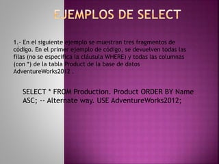 SELECT * FROM Production. Product ORDER BY Name
ASC; -- Alternate way. USE AdventureWorks2012;
1.- En el siguiente ejemplo se muestran tres fragmentos de
código. En el primer ejemplo de código, se devuelven todas las
filas (no se especifica la cláusula WHERE) y todas las columnas
(con *) de la tabla Product de la base de datos
AdventureWorks2012 .
 