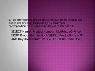 SELECT Name, ProductNumber, ListPrice AS Price
FROM Production.Product WHERE ProductLine = 'R'
AND DaysToManufacture < 4 ORDER BY Name ASC;
2.- En este ejemplo solo se devuelven las filas de Product que
tienen una línea de productos de R y cuyo valor
correspondiente a los días para fabricar es inferior a 4.
 