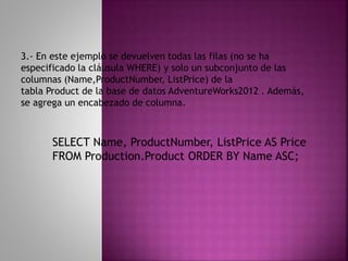 SELECT Name, ProductNumber, ListPrice AS Price
FROM Production.Product ORDER BY Name ASC;
3.- En este ejemplo se devuelven todas las filas (no se ha
especificado la cláusula WHERE) y solo un subconjunto de las
columnas (Name,ProductNumber, ListPrice) de la
tabla Product de la base de datos AdventureWorks2012 . Además,
se agrega un encabezado de columna.
 