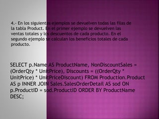 SELECT p.Name AS ProductName, NonDiscountSales =
(OrderQty * UnitPrice), Discounts = ((OrderQty *
UnitPrice) * UnitPriceDiscount) FROM Production.Product
AS p INNER JOIN Sales.SalesOrderDetail AS sod ON
p.ProductID = sod.ProductID ORDER BY ProductName
DESC;
4.- En los siguientes ejemplos se devuelven todas las filas de
la tabla Product. En el primer ejemplo se devuelven las
ventas totales y los descuentos de cada producto. En el
segundo ejemplo se calculan los beneficios totales de cada
producto.
 