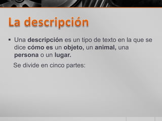 La descripciónUna descripción es un tipo de texto en la que se dice cómo es un objeto, un animal, una persona o un lugar.   Se divide en cinco partes:
