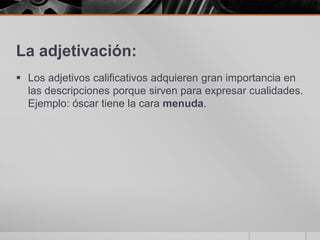 La adjetivación:Los adjetivos calificativos adquieren gran importancia en las descripciones porque sirven para expresar cualidades. Ejemplo: óscar tiene la cara menuda.