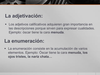La adjetivación:Los adjetivos calificativos adquieren gran importancia en las descripciones porque sirven para expresar cualidades. Ejemplo: óscar tiene la cara menuda.La enumeración:La enumeración consiste en la acumulación de varios elementos. Ejemplo: Óscar tiene la cara menuda, los ojos tristes, la nariz chata…