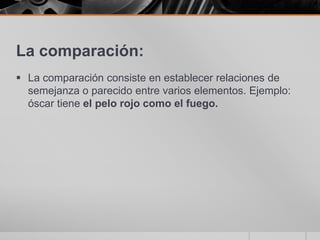 La comparación:La comparación consiste en establecer relaciones de semejanza o parecido entre varios elementos. Ejemplo: óscar tiene el pelo rojo como el fuego.