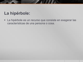 La hipérbole:La hipérbole es un recurso que consiste en exagerar las características de una persona o cosa.