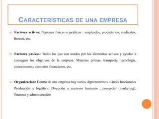 CARACTERÍSTICAS DE UNA EMPRESA
 Factores activos: Personas físicas o jurídicas : empleados, propietarios, sindicatos,
bancos, etc.
 Factores pasivos: Todos los que son usados por los elementos activos y ayudan a
conseguir los objetivos de la empresa. Materias primas, transporte, tecnología,
conocimiento, contratos financieros, etc.
 Organización: Dentro de una empresa hay varios departamentos o áreas funcionales
Producción y logística: Dirección y recursos humanos , comercial (marketing),
finanzas y administración
 