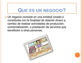 QUE ES UN NEGOCIO?
 Un negocio consiste en una entidad creada o
constituida con la finalidad de obtener dinero a
cambio de realizar actividades de producción,
comercialización, o prestación de servicios que
beneficien a otras personas.
 