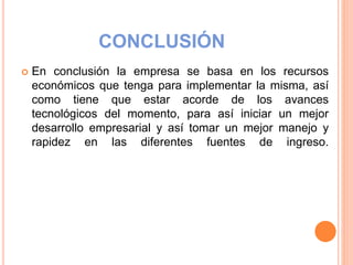CONCLUSIÓN
 En conclusión la empresa se basa en los recursos
económicos que tenga para implementar la misma, así
como tiene que estar acorde de los avances
tecnológicos del momento, para así iniciar un mejor
desarrollo empresarial y así tomar un mejor manejo y
rapidez en las diferentes fuentes de ingreso.
 