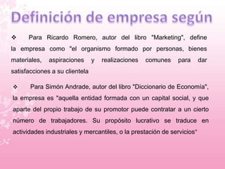  Para Ricardo Romero, autor del libro "Marketing", define 
la empresa como "el organismo formado por personas, bienes 
materiales, aspiraciones y realizaciones comunes para dar 
satisfacciones a su clientela 
 Para Simón Andrade, autor del libro "Diccionario de Economía", 
la empresa es "aquella entidad formada con un capital social, y que 
aparte del propio trabajo de su promotor puede contratar a un cierto 
número de trabajadores. Su propósito lucrativo se traduce en 
actividades industriales y mercantiles, o la prestación de servicios" 
 