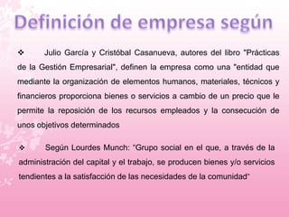  Julio García y Cristóbal Casanueva, autores del libro "Prácticas 
de la Gestión Empresarial", definen la empresa como una "entidad que 
mediante la organización de elementos humanos, materiales, técnicos y 
financieros proporciona bienes o servicios a cambio de un precio que le 
permite la reposición de los recursos empleados y la consecución de 
unos objetivos determinados 
 Según Lourdes Munch: “Grupo social en el que, a través de la 
administración del capital y el trabajo, se producen bienes y/o servicios 
tendientes a la satisfacción de las necesidades de la comunidad” 
 