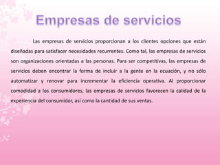 Las empresas de servicios proporcionan a los clientes opciones que están 
diseñadas para satisfacer necesidades recurrentes. Como tal, las empresas de servicios 
son organizaciones orientadas a las personas. Para ser competitivas, las empresas de 
servicios deben encontrar la forma de incluir a la gente en la ecuación, y no sólo 
automatizar y renovar para incrementar la eficiencia operativa. Al proporcionar 
comodidad a los consumidores, las empresas de servicios favorecen la calidad de la 
experiencia del consumidor, así como la cantidad de sus ventas. 
 